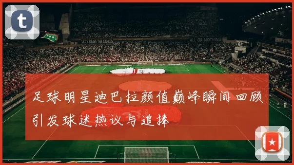 足球明星迪巴拉颜值巅峰瞬间回顾引发球迷热议与追捧