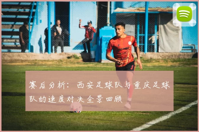 赛后分析：西安足球队与重庆足球队的速度对决全景回顾