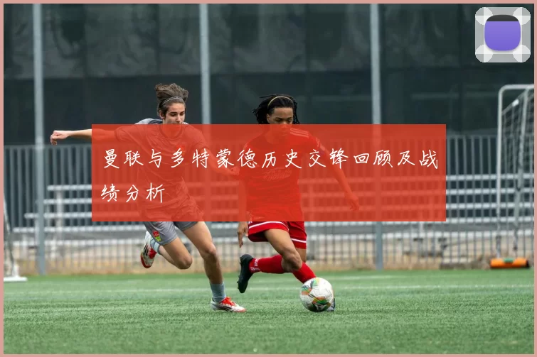 曼联与多特蒙德历史交锋回顾及战绩分析
