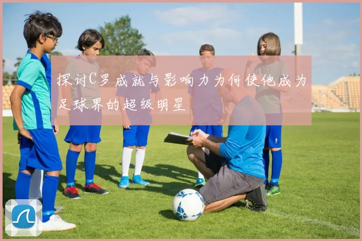 探讨C罗成就与影响力为何使他成为足球界的超级明星