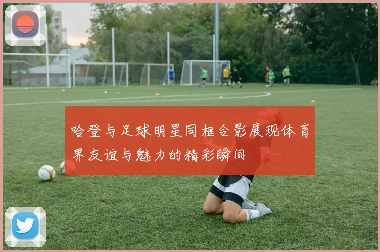 哈登与足球明星同框合影展现体育界友谊与魅力的精彩瞬间