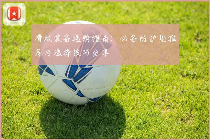 滑板装备选购指南：必备防护垫推荐与选择技巧分享
