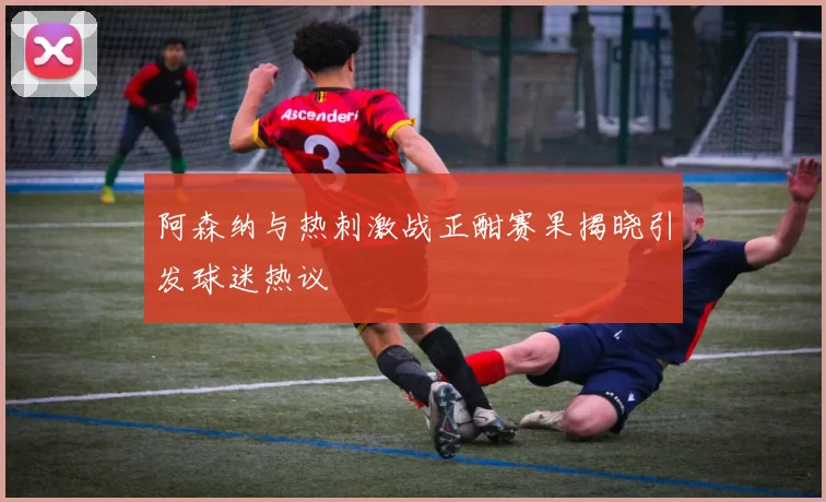 阿森纳与热刺激战正酣赛果揭晓引发球迷热议