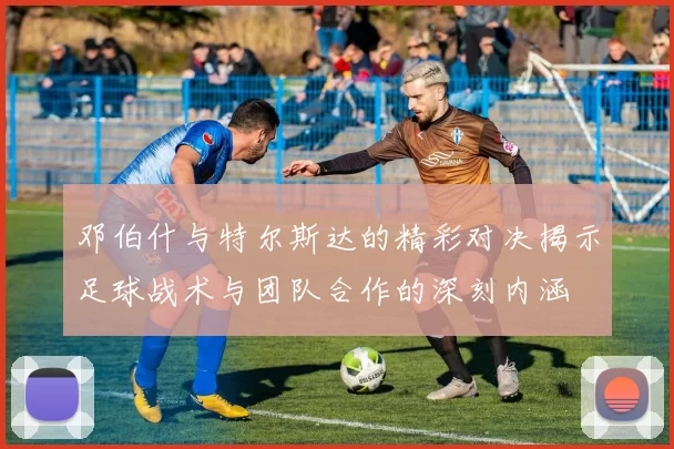 邓伯什与特尔斯达的精彩对决揭示足球战术与团队合作的深刻内涵
