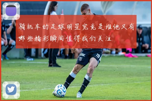骑机车的足球明星究竟是谁他又有哪些精彩瞬间值得我们关注